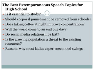 The Best Extemporaneous Speech Topics for
High School
 Is it essential to study?
 Should corporal punishment be removed from schools?
 Does taking coffee at night improve concentration?
 Will the world come to an end one day?
 Do social media relationships last?
 Is the growing population a threat to the existing
resources?
 Reasons why most ladies experience mood swings
 