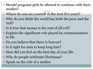  Should pregnant girls be allowed to continue with their
studies?
 Where do you see yourself in the next five years?
 Why do you think the world has both the poor and the
rich?
 Is it true that money is the root of all evil?
 Explain the significant role played by communication
in life
 Do you believe that there is heaven?
 Is it right for men to keep long hair?
 How did you feel on the best day of your life
 Why do people celebrate Christmas?
 Speak on the role of a mother
 