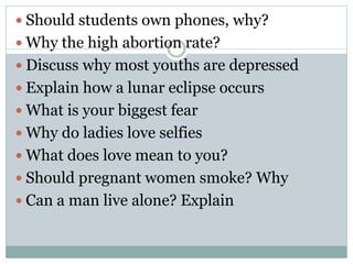  Should students own phones, why?
 Why the high abortion rate?
 Discuss why most youths are depressed
 Explain how a lunar eclipse occurs
 What is your biggest fear
 Why do ladies love selfies
 What does love mean to you?
 Should pregnant women smoke? Why
 Can a man live alone? Explain
 