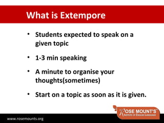 What is Extempore
         • Students expected to speak on a
           given topic
         • 1-3 min speaking
         • A minute to organise your
           thoughts(sometimes)
         • Start on a topic as soon as it is given.


www.rosemounts.org
 