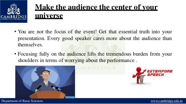Make the audience the center of your
universe
• You are not the focus of the event! Get that essential truth into your
presentation. Every good speaker cares more about the audience than
themselves.
• Focusing fully on the audience lifts the tremendous burden from your
shoulders in terms of worrying about the performance .
Department of Basic Sciences www.cambridge.edu.in
 