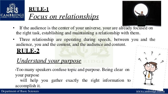 RULE-1
Focus on relationships
• If the audience is the center of your universe, your are already focused on
the right task, establishing and maintaining a relationship with them.
• Three relationship are operating during speech, between you and the
audience, you and the content, and the audience and content.
RULE-2
Understand your purpose
•Too many speakers confuse topic and purpose. Being clear on
your purpose
will help you gather exactly the right information to
accomplish it.
Department of Basic Sciences www.cambridge.edu.in
 