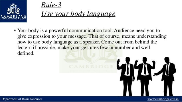 Rule-3
Use your body language
• Your body is a powerful communication tool. Audience need you to
give expression to your message. That of course, means understanding
how to use body language as a speaker. Come out from behind the
lectern if possible, make your gestures few in number and well
defined.
Department of Basic Sciences www.cambridge.edu.in
 