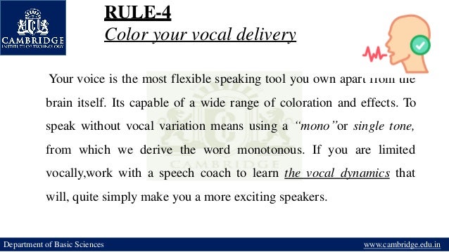 RULE-4
Color your vocal delivery
Your voice is the most flexible speaking tool you own apart from the
brain itself. Its capable of a wide range of coloration and effects. To
speak without vocal variation means using a “mono”or single tone,
from which we derive the word monotonous. If you are limited
vocally,work with a speech coach to learn the vocal dynamics that
will, quite simply make you a more exciting speakers.
Department of Basic Sciences www.cambridge.edu.in
 