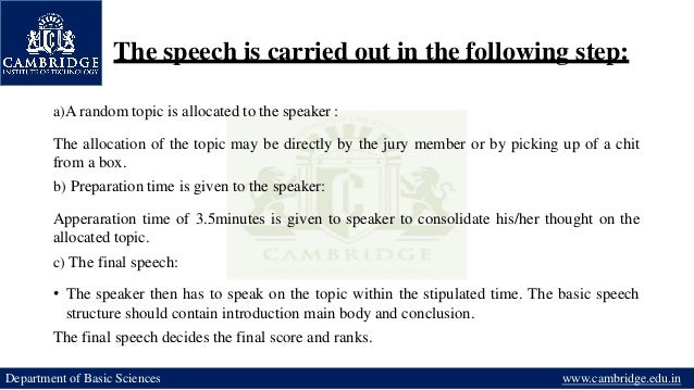 The speech is carried out in the following step:
Department of Basic Sciences www.cambridge.edu.in
a)A random topic is allocated to the speaker :
The allocation of the topic may be directly by the jury member or by picking up of a chit
from a box.
b) Preparation time is given to the speaker:
Apperaration time of 3.5minutes is given to speaker to consolidate his/her thought on the
allocated topic.
c) The final speech:
• The speaker then has to speak on the topic within the stipulated time. The basic speech
structure should contain introduction main body and conclusion.
The final speech decides the final score and ranks.
 