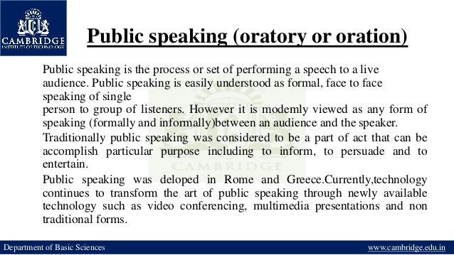 Public speaking (oratory or oration)
Department of Basic Sciences www.cambridge.edu.in
Public speaking is the process or set of performing a speech to a live
audience. Public speaking is easily understood as formal, face to face
speaking of single
person to group of listeners. However it is modemly viewed as any form of
speaking (formally and informally)between an audience and the speaker.
Traditionally public speaking was considered to be a part of act that can be
accomplish particular purpose including to inform, to persuade and to
entertain.
Public speaking was deloped in Rome and Greece.Currently,technology
continues to transform the art of public speaking through newly available
technology such as video conferencing, multimedia presentations and non
traditional forms.
 