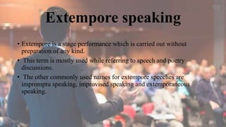 Extempore speaking
• Extempore is a stage performance which is carried out without
preparation of any kind.
• This term is mostly used while referring to speech and poetry
discussions.
• The other commonly used names for extempore speeches are
impromptu speaking, improvised speaking and extemporaneous
speaking.
 