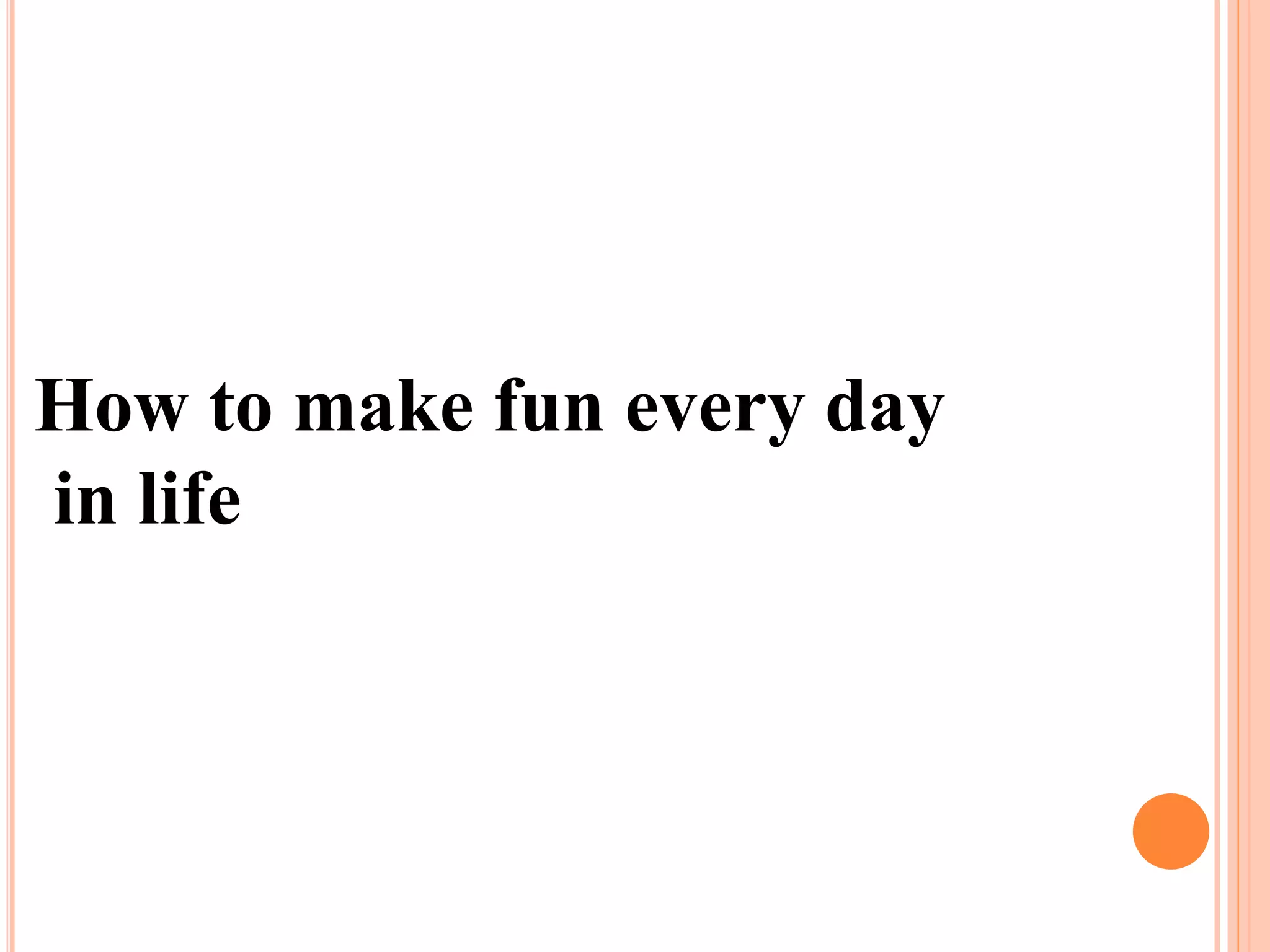 How to make fun every day
in life
 