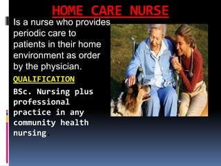 HOME CARE NURSE
Is a nurse who provides
periodic care to
patients in their home
environment as order
by the physician.
QUALIFICATION
BSc. Nursing plus
professional
practice in any
community health
nursing.
 