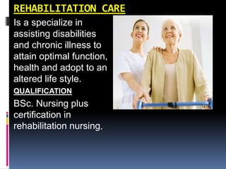 REHABILITATION CARE
Is a specialize in
assisting disabilities
and chronic illness to
attain optimal function,
health and adopt to an
altered life style.
QUALIFICATION
BSc. Nursing plus
certification in
rehabilitation nursing.
 