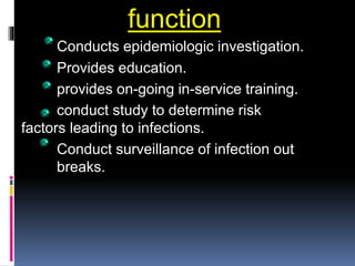 function
Conducts epidemiologic investigation.
Provides education.
provides on-going in-service training.
conduct study to determine risk
factors leading to infections.
Conduct surveillance of infection out
breaks.
 