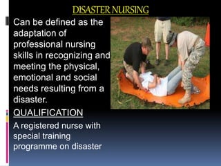 DISASTERNURSING
Can be defined as the
adaptation of
professional nursing
skills in recognizing and
meeting the physical,
emotional and social
needs resulting from a
disaster.
QUALIFICATION
A registered nurse with
special training
programme on disaster
 