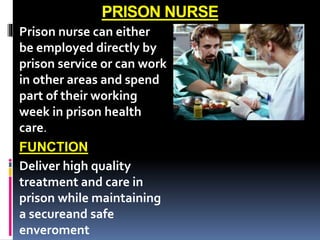 PRISON NURSE
Prison nurse can either
be employed directly by
prison service or can work
in other areas and spend
part of their working
week in prison health
care.
FUNCTION
Deliver high quality
treatment and care in
prison while maintaining
a secureand safe
enveroment
 