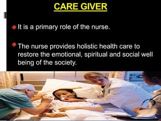 CARE GIVER
It is a primary role of the nurse.
The nurse provides holistic health care to
restore the emotional, spiritual and social well
being of the society.
 