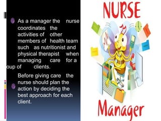 As a manager the nurse
coordinates the
activities of other
members of health team
such as nutritionist and
physical therapist when
managing care for a
group of clients.
Before giving care the
nurse should plan the
action by deciding the
best approach for each
client.
 