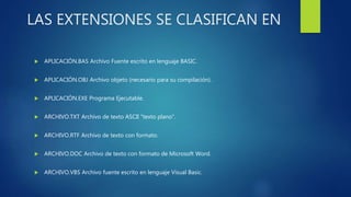 LAS EXTENSIONES SE CLASIFICAN EN
 APLICACIÓN.BAS Archivo Fuente escrito en lenguaje BASIC.
 APLICACIÓN.OBJ Archivo objeto (necesario para su compilación).
 APLICACIÓN.EXE Programa Ejecutable.
 ARCHIVO.TXT Archivo de texto ASCII "texto plano".
 ARCHIVO.RTF Archivo de texto con formato.
 ARCHIVO.DOC Archivo de texto con formato de Microsoft Word.
 ARCHIVO.VBS Archivo fuente escrito en lenguaje Visual Basic.
 