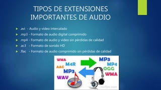 TIPOS DE EXTENSIONES
IMPORTANTES DE AUDIO
 .avi - Audio y video intercalado
 .mp3 - Formato de audio digital comprimido
 .mp4 - Formato de audio y video sin pérdidas de calidad
 .ac3 - Formato de sonido HD
 .flac - Formato de audio comprimido sin pérdidas de calidad
 