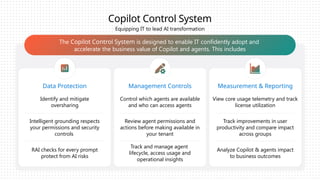 Copilot Control System
Data Protection Management Controls Measurement & Reporting
The Copilot Control System is designed to enable IT confidently adopt and
accelerate the business value of Copilot and agents. This includes
Equipping IT to lead AI transformation
Identify and mitigate
oversharing
Control which agents are available
and who can access agents
View core usage telemetry and track
license utilization
RAI checks for every prompt
protect from AI risks
Track and manage agent
lifecycle, access usage and
operational insights
Analyze Copilot & agents impact
to business outcomes
Intelligent grounding respects
your permissions and security
controls
Review agent permissions and
actions before making available in
your tenant
Track improvements in user
productivity and compare impact
across groups
 