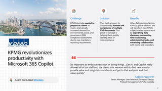 KPMG revolutionizes
productivity with
Microsoft 365 Copilot
Learn more about this story
Challenge
KPMG Australia needed to
prepare its clients to
meet a dramatically
increased demand for
environmental, social, and
governance (ESG)
compliance assessments
due to new mandatory
reporting requirements.
Solution
They built an agent to
automatically assesses the
compliance of multiple
ESG documents. This
proof of concept is
helping them quickly
identify areas of
noncompliance.
Benefits
When fully deployed across
KPMG’s global network, this
will transform how KPMG
subject matter experts work
by expediting data
discovery, automating
time-consuming
administrative tasks, and
enhancing collaboration
with clients and coworkers.
It’s important to embrace new ways of doing things….Gen AI and Copilot really
allowed all of our staff and the clients that we work with to find new ways to
provide value and insights to our clients and get to that endpoint and that
value quickly.”
– Sophie Papworth
Senior Manager, User Research, Strategic Design,
Product Management, KPMG Australia
17
 