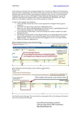 Anil Passi http://apps2fusion.com
FocusThread Consultancy Limited –
A fast growing Oracle ERP Consultancy
http://focusthread.com
In this article you will learn from a working example, how to extend view object in OA Framework to
add a new field to standard page. This article will also teach you how this extension can be tested from
both jDeveloper and also how this can be deployed to eBusiness Suite. Lets say, in the iProcurement
shopping home page, we need to add Supplier Number field in the “My Requisitions” region. My
requisition region primarily displays the data from PO_REQUISITION_HEADERS_ALL Table.
However it is the table po_requisition_lines_all that contains the vendor id.
In order to add a Supplier Name field here :-
1. Create a PL/SQL function that returns comma separated list of Supplier Names against a
requisition.
2. Extend the View object being used which is MyReqsGlanceVO.
Hence new view object xxgnmMyReqsGlanceVO will be created. xxgnmMyReqsGlanceVO
will extend from standard view object MyReqsGlanceVO.
3. Create substitution in jDeveloper, so that new/extended view replaces standard view object
MyReqsGlanceVO
4. Run the page from jDeveloper or from eBusiness Suite, so as to personalization the existing
region. By personalization, a new field will be added. This new field will have a prompt
Supplier number. And also, this new field will be mapped to the new view object attribute.
5. Deploy the changes to application tier
Before making the changes, screen will look as below
After making the extension change, screen will look as shown below
First find the name of the page. This can be done by examining the URL or by clicking on Personalize
link or by using about this link page
 