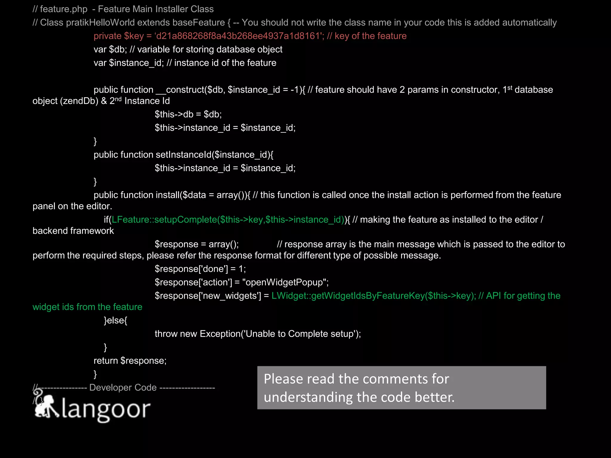 // feature.php  - Feature Main Installer Class// Class pratikHelloWorld extends baseFeature { -- You should not write the class name in your code this is added automatically	private $key = ‘d21a868268f8a43b268ee4937a1d8161'; // key of the featurevar $db; // variable for storing database objectvar $instance_id; // instance id of the feature	public function __construct($db, $instance_id = -1){ // feature should have 2 params in constructor, 1st database object (zendDb) & 2nd Instance Id	$this->db = $db; 		$this->instance_id = $instance_id;	}	public function setInstanceId($instance_id){		$this->instance_id = $instance_id;	}	public function install($data = array()){ // this function is called once the install action is performed from the feature panel on the editor.    if(LFeature::setupComplete($this->key,$this->instance_id)){ // making the feature as installed to the editor / backend framework	$response = array();	// response array is the main message which is passed to the editor to perform the required steps, please refer the response format for different type of possible message.$response['done'] = 1; 		$response['action'] = "openWidgetPopup";		$response['new_widgets'] = LWidget::getWidgetIdsByFeatureKey($this->key); // API for getting the widget ids from the feature	    }else{	          	throw new Exception('Unable to Complete setup');	    }	return $response;	}//---------------- Developer Code ------------------ // }Please read the comments for understanding the code better.