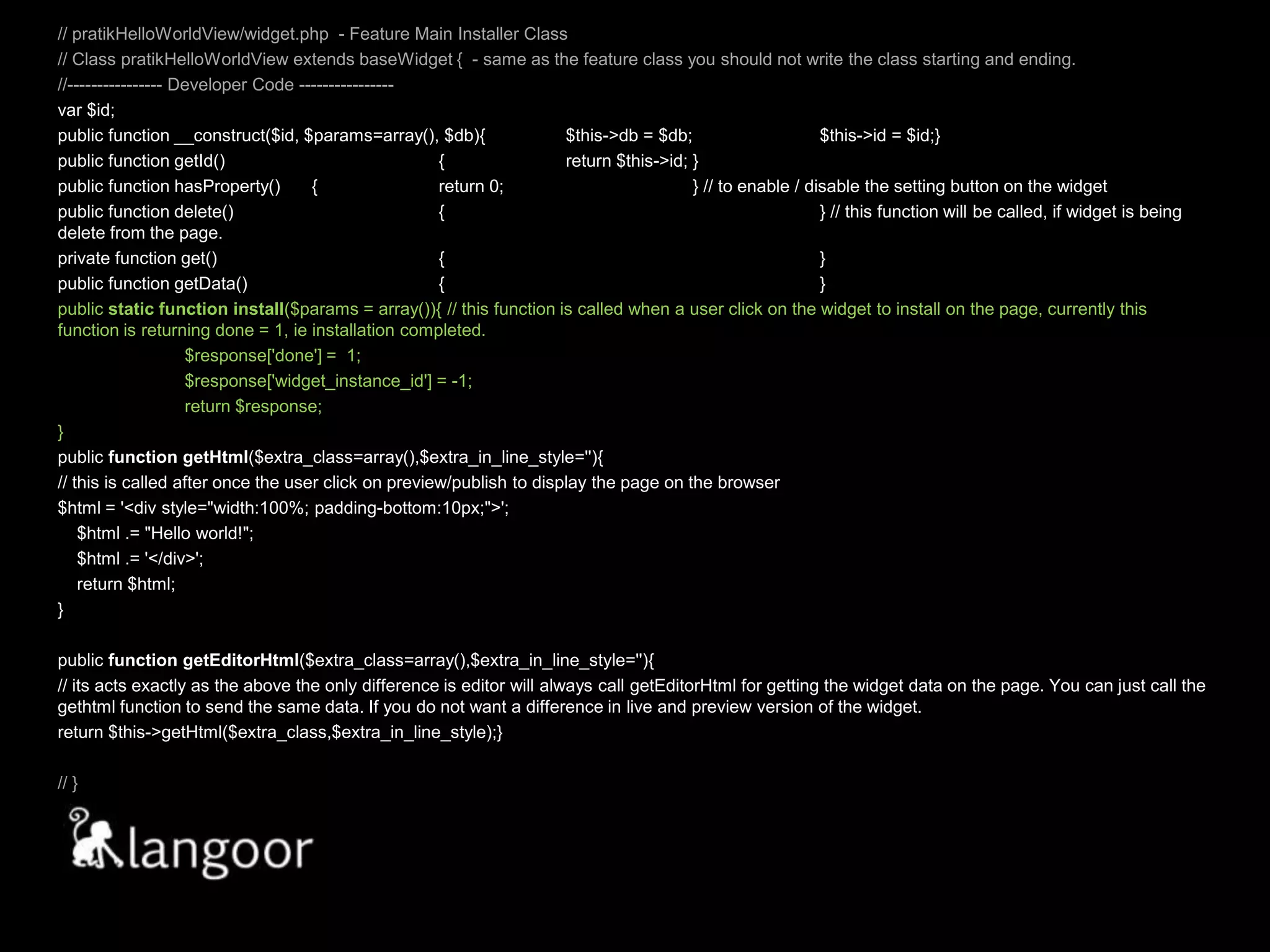 // pratikHelloWorldView/widget.php  - Feature Main Installer Class// Class pratikHelloWorldView extends baseWidget {  - same as the feature class you should not write the class starting and ending.//---------------- Developer Code ---------------- var $id;public function __construct($id, $params=array(), $db){	$this->db = $db; 	$this->id = $id;}public function getId()		{	return $this->id;	}public function hasProperty()	{	return 0; 		} // to enable / disable the setting button on the widgetpublic function delete()		{			} // this function will be called, if widget is being delete from the page.private function get()		{			}public function getData()		{			}public static function install($params = array()){ // this function is called when a user click on the widget to install on the page, currently this function is returning done = 1, ie installation completed.	$response['done'] =  1;	$response['widget_instance_id'] = -1;	return $response;}		  public functiongetHtml($extra_class=array(),$extra_in_line_style=''){ // this is called after once the user click on preview/publish to display the page on the browser $html = '<div style="width:100%; padding-bottom:10px;">';    $html .= "Hello world!";    $html .= '</div>';    return $html;}public functiongetEditorHtml($extra_class=array(),$extra_in_line_style=''){	// its acts exactly as the above the only difference is editor will always call getEditorHtml for getting the widget data on the page. You can just call the gethtml function to send the same data. If you do not want a difference in live and preview version of the widget.return $this->getHtml($extra_class,$extra_in_line_style);}// }