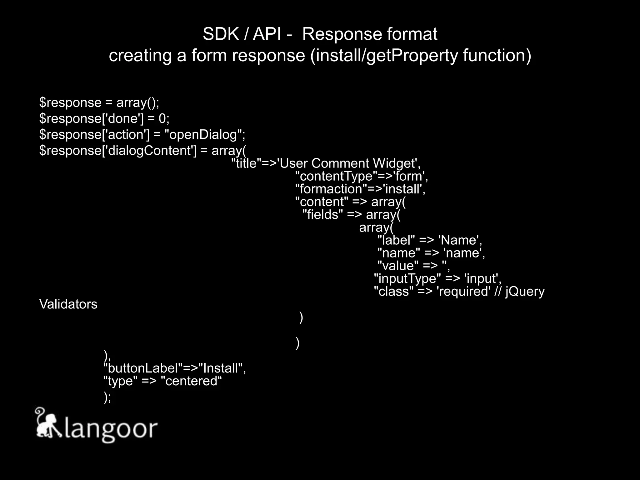SDK / API -  Response formatcreating a form response (install/getProperty function)$response = array();$response['done'] = 0;$response['action'] = "openDialog";$response['dialogContent'] = array(								"title"=>'User Comment Widget',							"contentType"=>'form',						"formaction"=>'install',						"content" => array(							  "fields" => array(								array(								     "label" => 'Name',							     "name" => 'name',							     "value" => '',							    "inputType" => 'input',						    "class" => 'required' // jQuery Validators												 )																)					),								"buttonLabel"=>"Install",						"type" => "centered“);