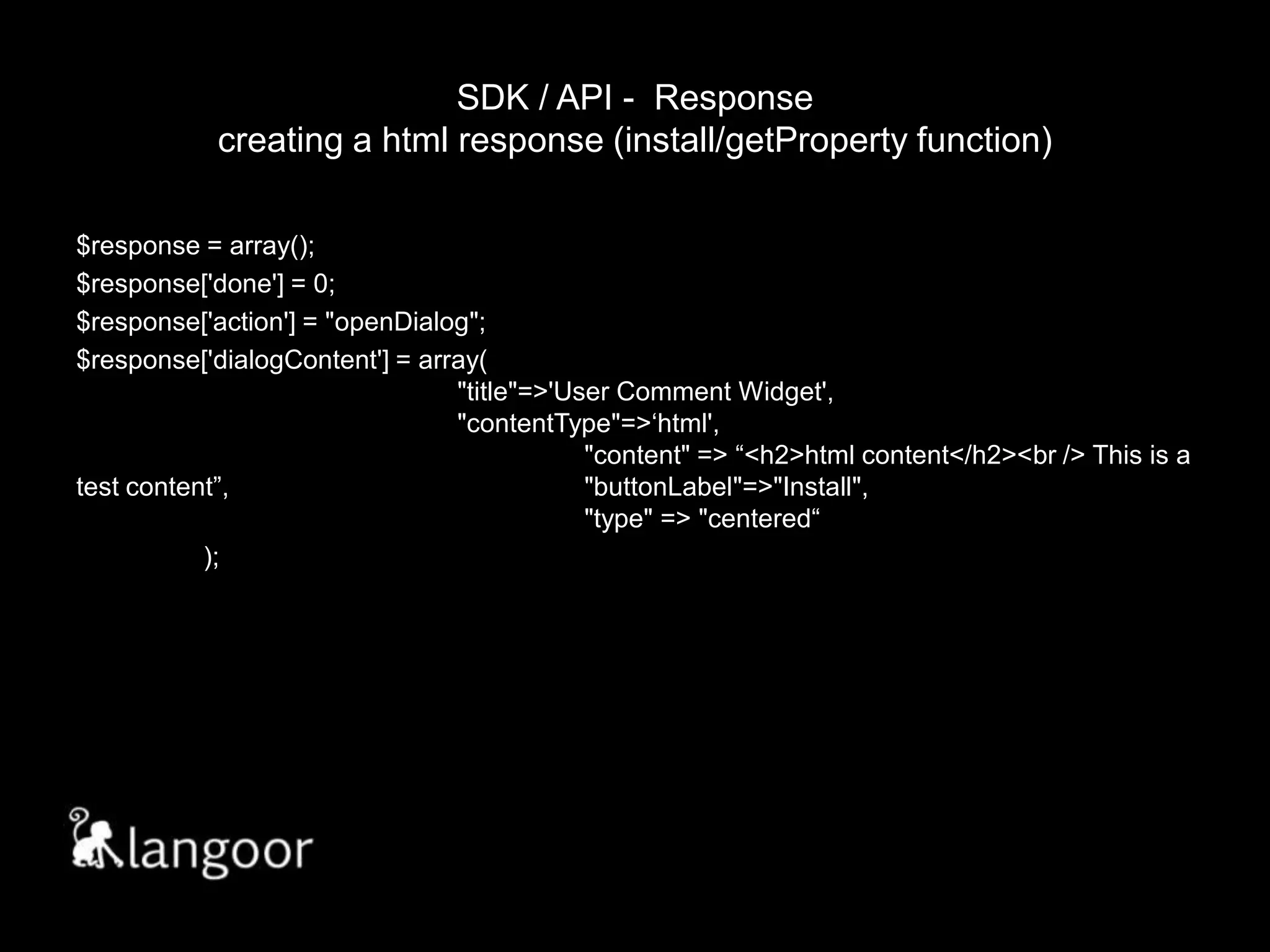 SDK / API -  Responsecreating a html response (install/getProperty function)$response = array();$response['done'] = 0;$response['action'] = "openDialog";$response['dialogContent'] = array(								"title"=>'User Comment Widget',						"contentType"=>‘html',							"content" => “<h2>html content</h2><br /> This is a test content”,			"buttonLabel"=>"Install",						"type" => "centered“	);