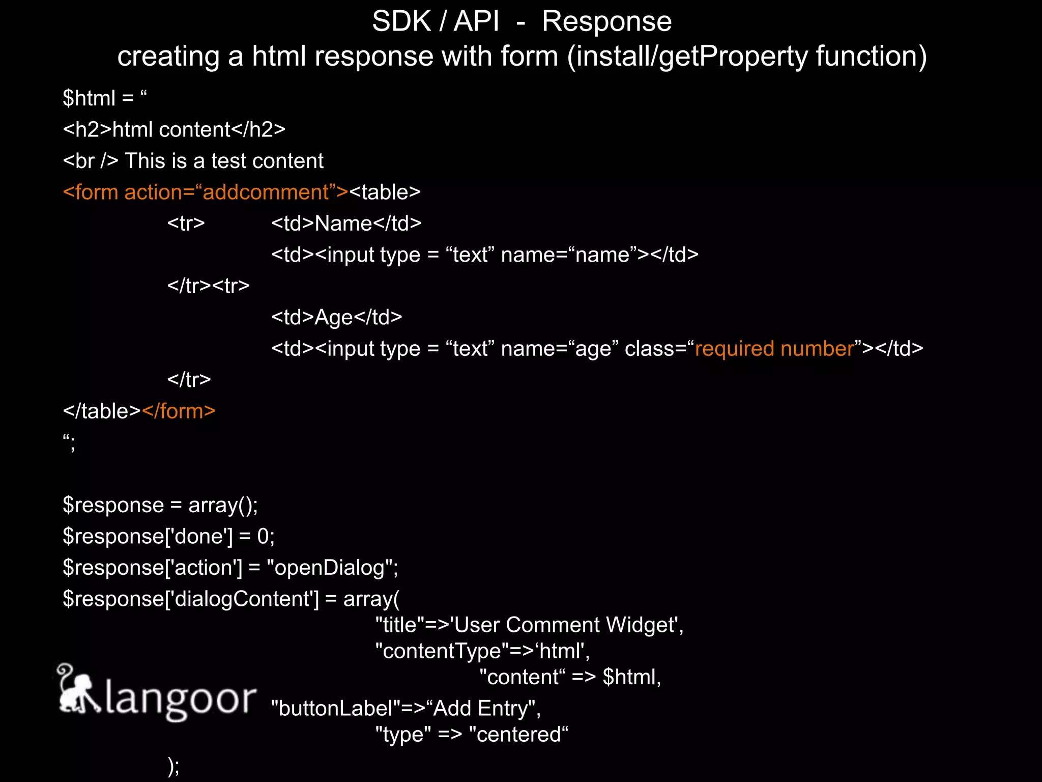 SDK / API  -  Responsecreating a html response with form (install/getProperty function)$html = “<h2>html content</h2><br /> This is a test content <form action=“addcomment”><table>	<tr>	<td>Name</td>		<td><input type = “text” name=“name”></td>	</tr><tr>		<td>Age</td>		<td><input type = “text” name=“age” class=“requirednumber”></td>	</tr></table></form>“;$response = array();$response['done'] = 0;$response['action'] = "openDialog";$response['dialogContent'] = array(								"title"=>'User Comment Widget',						"contentType"=>‘html',							"content“ => $html,		"buttonLabel"=>“Add Entry",							"type" => "centered“	);