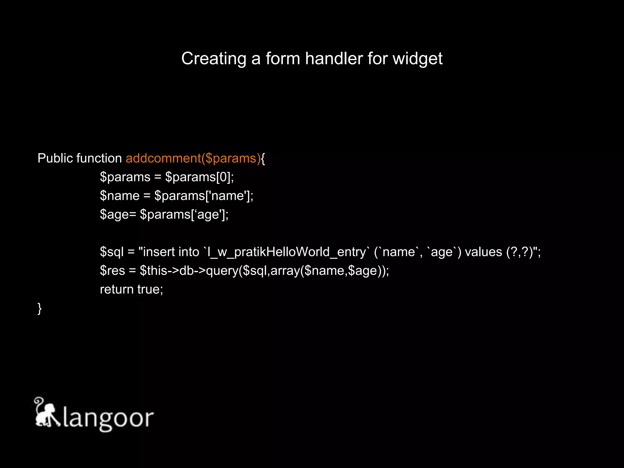 Creating a form handler for widget// widget.phpPublic function addcomment($params){	$params= $params[0];	$name = $params['name'];	$age= $params[‘age'];	$sql = "insert into `l_w_pratikHelloWorld_entry` (`name`, `age`) values (?,?)";$res = $this->db->query($sql,array($name,$age));	return true;}