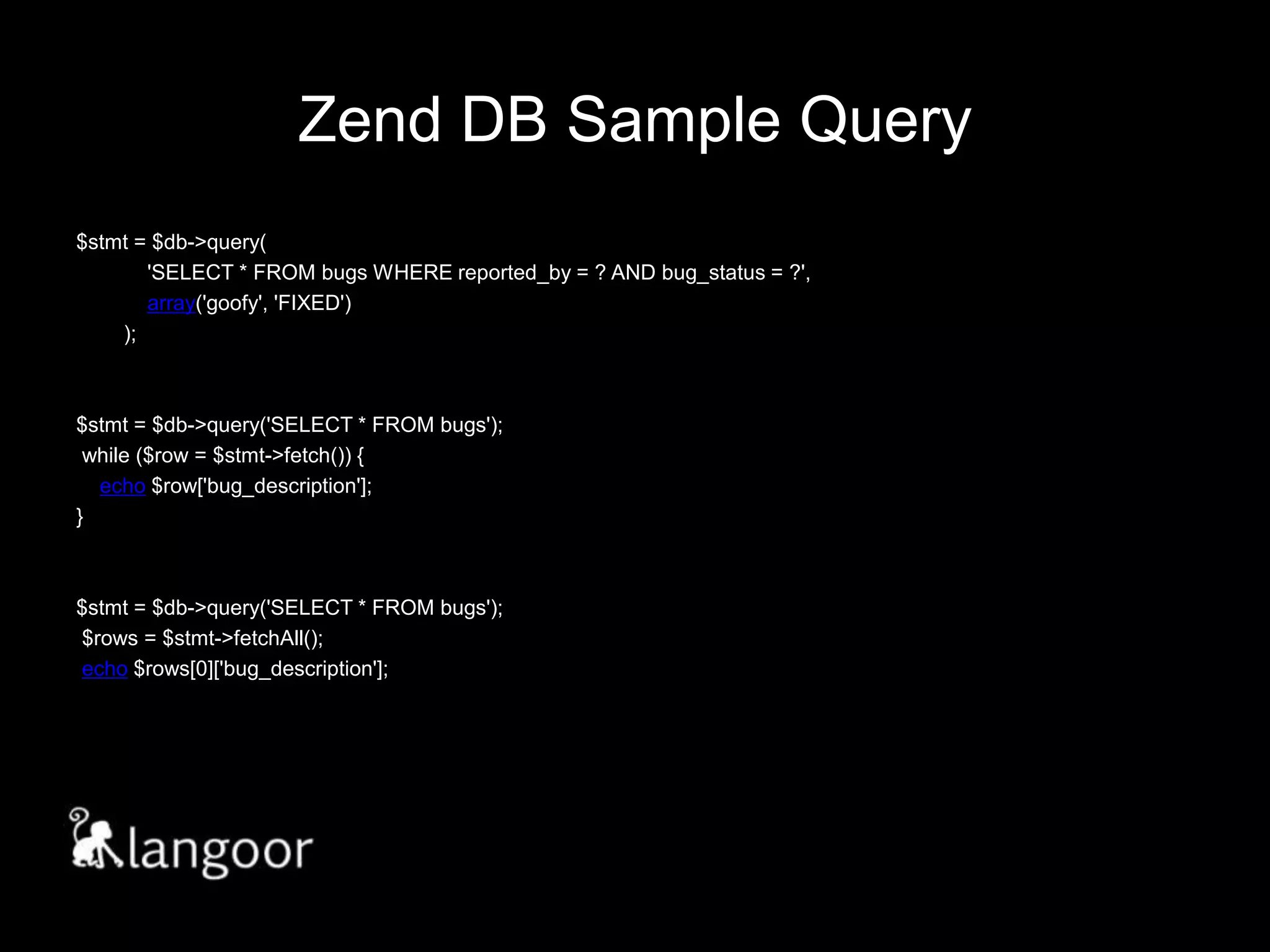 Zend DB Sample Query$stmt = $db->query(            'SELECT * FROM bugs WHERE reported_by = ? AND bug_status = ?',            array('goofy', 'FIXED')        );$stmt = $db->query('SELECT * FROM bugs'); while ($row = $stmt->fetch()) {    echo $row['bug_description'];}$stmt = $db->query('SELECT * FROM bugs'); $rows = $stmt->fetchAll(); echo $rows[0]['bug_description'];