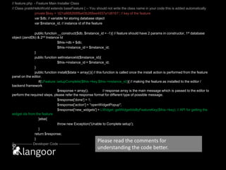 // feature.php  - Feature Main Installer Class// Class pratikHelloWorld extends baseFeature { -- You should not write the class name in your code this is added automatically	private $key = ‘d21a868268f8a43b268ee4937a1d8161'; // key of the featurevar $db; // variable for storing database objectvar $instance_id; // instance id of the feature	public function __construct($db, $instance_id = -1){ // feature should have 2 params in constructor, 1st database object (zendDb) & 2nd Instance Id	$this->db = $db; 		$this->instance_id = $instance_id;	}	public function setInstanceId($instance_id){		$this->instance_id = $instance_id;	}	public function install($data = array()){ // this function is called once the install action is performed from the feature panel on the editor.    if(LFeature::setupComplete($this->key,$this->instance_id)){ // making the feature as installed to the editor / backend framework	$response = array();	// response array is the main message which is passed to the editor to perform the required steps, please refer the response format for different type of possible message.$response['done'] = 1; 		$response['action'] = "openWidgetPopup";		$response['new_widgets'] = LWidget::getWidgetIdsByFeatureKey($this->key); // API for getting the widget ids from the feature	    }else{	          	throw new Exception('Unable to Complete setup');	    }	return $response;	}//---------------- Developer Code ------------------ // }Please read the comments for understanding the code better.
