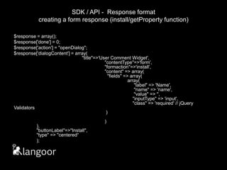 SDK / API -  Response formatcreating a form response (install/getProperty function)$response = array();$response['done'] = 0;$response['action'] = "openDialog";$response['dialogContent'] = array(								"title"=>'User Comment Widget',							"contentType"=>'form',						"formaction"=>'install',						"content" => array(							  "fields" => array(								array(								     "label" => 'Name',							     "name" => 'name',							     "value" => '',							    "inputType" => 'input',						    "class" => 'required' // jQuery Validators												 )																)					),								"buttonLabel"=>"Install",						"type" => "centered“);