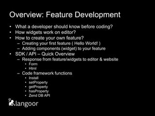 Overview: Feature DevelopmentWhat a developer should know before coding?How widgets work on editor?How to create your own feature?Creating your first feature ( Hello World! )Adding components (widget) to your featureSDK / API – Quick OverviewResponse from feature/widgets to editor & websiteForm Html Code framework functionsInstallsetPropertygetPropertyhasPropertyZend DB API