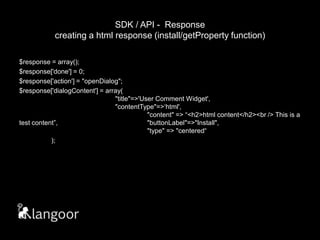SDK / API -  Responsecreating a html response (install/getProperty function)$response = array();$response['done'] = 0;$response['action'] = "openDialog";$response['dialogContent'] = array(								"title"=>'User Comment Widget',						"contentType"=>‘html',							"content" => “<h2>html content</h2><br /> This is a test content”,			"buttonLabel"=>"Install",						"type" => "centered“	);