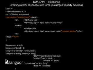 SDK / API  -  Responsecreating a html response with form (install/getProperty function)$html = “<h2>html content</h2><br /> This is a test content <form action=“addcomment”><table>	<tr>	<td>Name</td>		<td><input type = “text” name=“name”></td>	</tr><tr>		<td>Age</td>		<td><input type = “text” name=“age” class=“requirednumber”></td>	</tr></table></form>“;$response = array();$response['done'] = 0;$response['action'] = "openDialog";$response['dialogContent'] = array(								"title"=>'User Comment Widget',						"contentType"=>‘html',							"content“ => $html,		"buttonLabel"=>“Add Entry",							"type" => "centered“	);