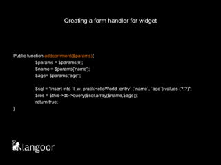 Creating a form handler for widget// widget.phpPublic function addcomment($params){	$params= $params[0];	$name = $params['name'];	$age= $params[‘age'];	$sql = "insert into `l_w_pratikHelloWorld_entry` (`name`, `age`) values (?,?)";$res = $this->db->query($sql,array($name,$age));	return true;}