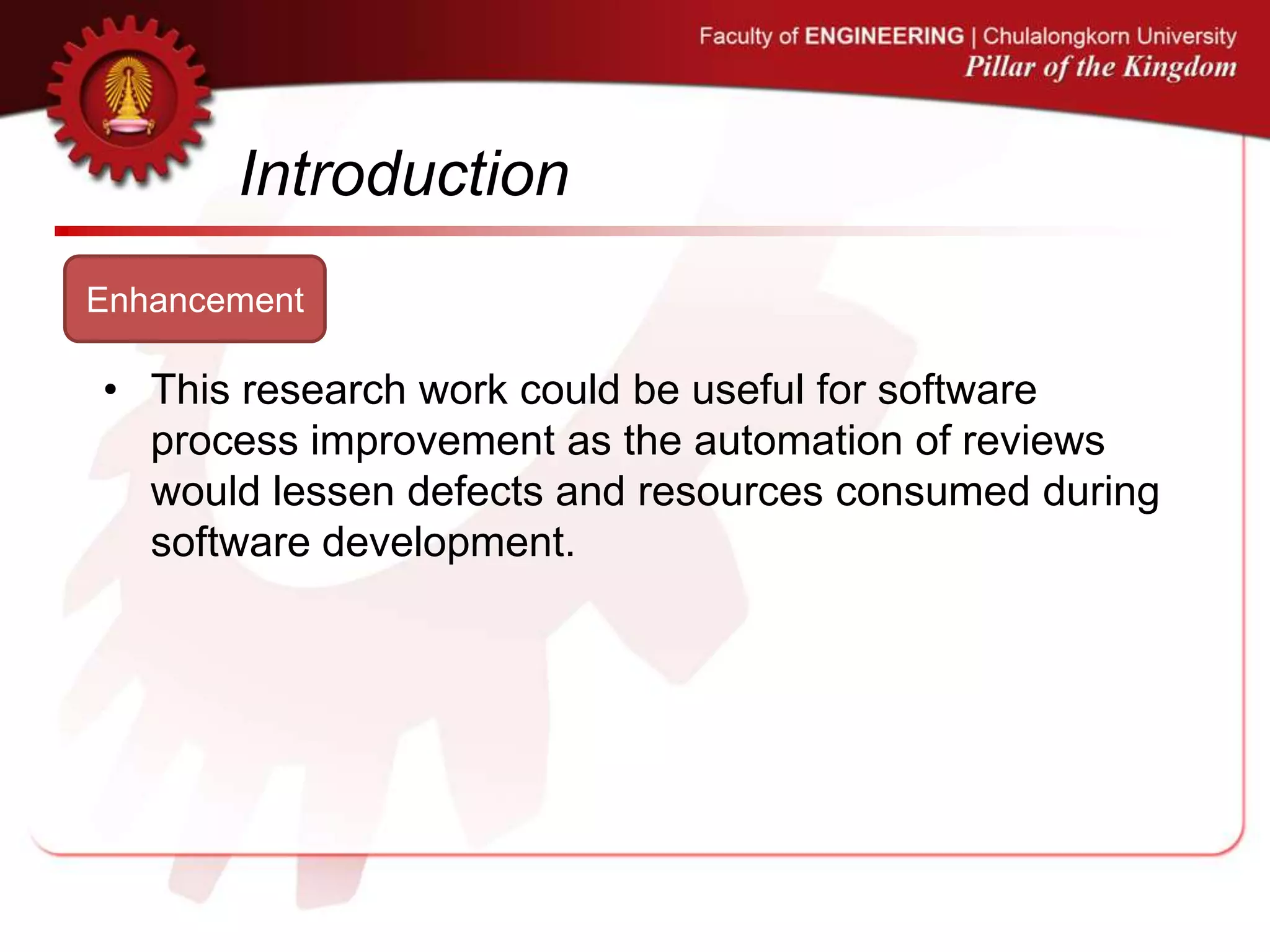 Introduction
Enhancement
• This research work could be useful for software
process improvement as the automation of reviews
would lessen defects and resources consumed during
software development.
 