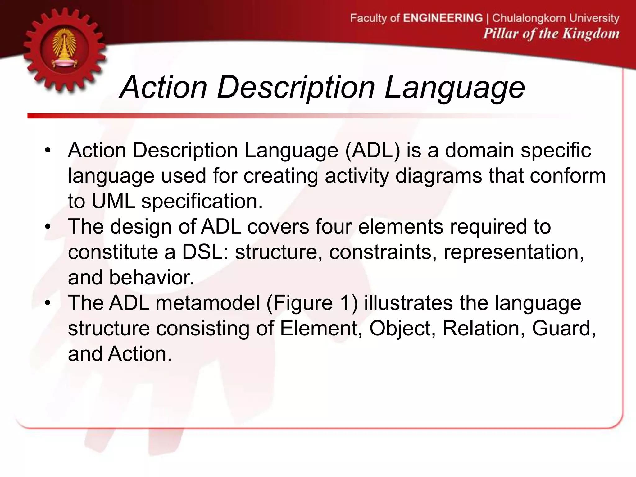 Action Description Language
• Action Description Language (ADL) is a domain specific
language used for creating activity diagrams that conform
to UML specification.
• The design of ADL covers four elements required to
constitute a DSL: structure, constraints, representation,
and behavior.
• The ADL metamodel (Figure 1) illustrates the language
structure consisting of Element, Object, Relation, Guard,
and Action.
 