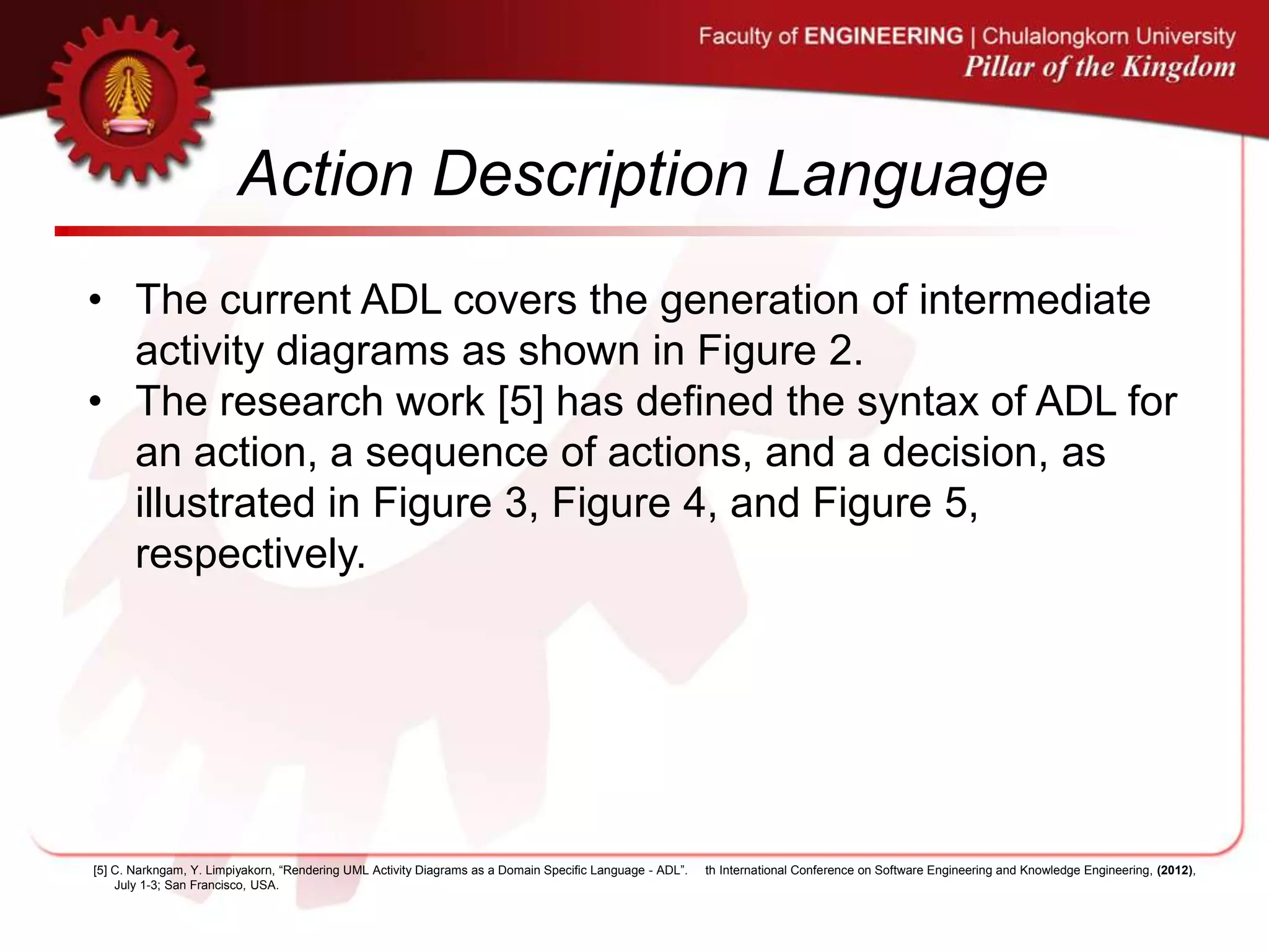 Action Description Language
• The current ADL covers the generation of intermediate
activity diagrams as shown in Figure 2.
• The research work [5] has defined the syntax of ADL for
an action, a sequence of actions, and a decision, as
illustrated in Figure 3, Figure 4, and Figure 5,
respectively.
[5] C. Narkngam, Y. Limpiyakorn, “Rendering UML Activity Diagrams as a Domain Specific Language - ADL”. th International Conference on Software Engineering and Knowledge Engineering, (2012),
July 1-3; San Francisco, USA.
 