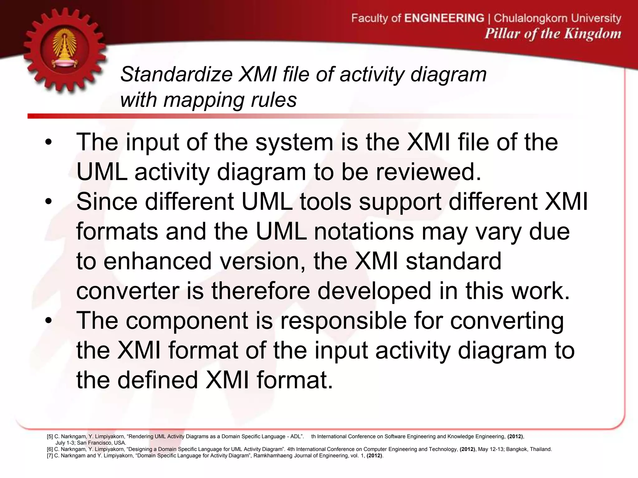 Standardize XMI file of activity diagram
with mapping rules
• The input of the system is the XMI file of the
UML activity diagram to be reviewed.
• Since different UML tools support different XMI
formats and the UML notations may vary due
to enhanced version, the XMI standard
converter is therefore developed in this work.
• The component is responsible for converting
the XMI format of the input activity diagram to
the defined XMI format.
[5] C. Narkngam, Y. Limpiyakorn, “Rendering UML Activity Diagrams as a Domain Specific Language - ADL”. th International Conference on Software Engineering and Knowledge Engineering, (2012),
July 1-3; San Francisco, USA.
[6] C. Narkngam, Y. Limpiyakorn, “Designing a Domain Specific Language for UML Activity Diagram”. 4th International Conference on Computer Engineering and Technology, (2012), May 12-13; Bangkok, Thailand.
[7] C. Narkngam and Y. Limpiyakorn, “Domain Specific Language for Activity Diagram”, Ramkhamhaeng Journal of Engineering, vol. 1, (2012).
 