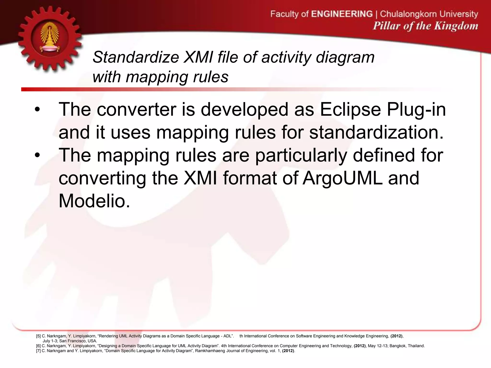 Standardize XMI file of activity diagram
with mapping rules
• The converter is developed as Eclipse Plug-in
and it uses mapping rules for standardization.
• The mapping rules are particularly defined for
converting the XMI format of ArgoUML and
Modelio.
[5] C. Narkngam, Y. Limpiyakorn, “Rendering UML Activity Diagrams as a Domain Specific Language - ADL”. th International Conference on Software Engineering and Knowledge Engineering, (2012),
July 1-3; San Francisco, USA.
[6] C. Narkngam, Y. Limpiyakorn, “Designing a Domain Specific Language for UML Activity Diagram”. 4th International Conference on Computer Engineering and Technology, (2012), May 12-13; Bangkok, Thailand.
[7] C. Narkngam and Y. Limpiyakorn, “Domain Specific Language for Activity Diagram”, Ramkhamhaeng Journal of Engineering, vol. 1, (2012).
 