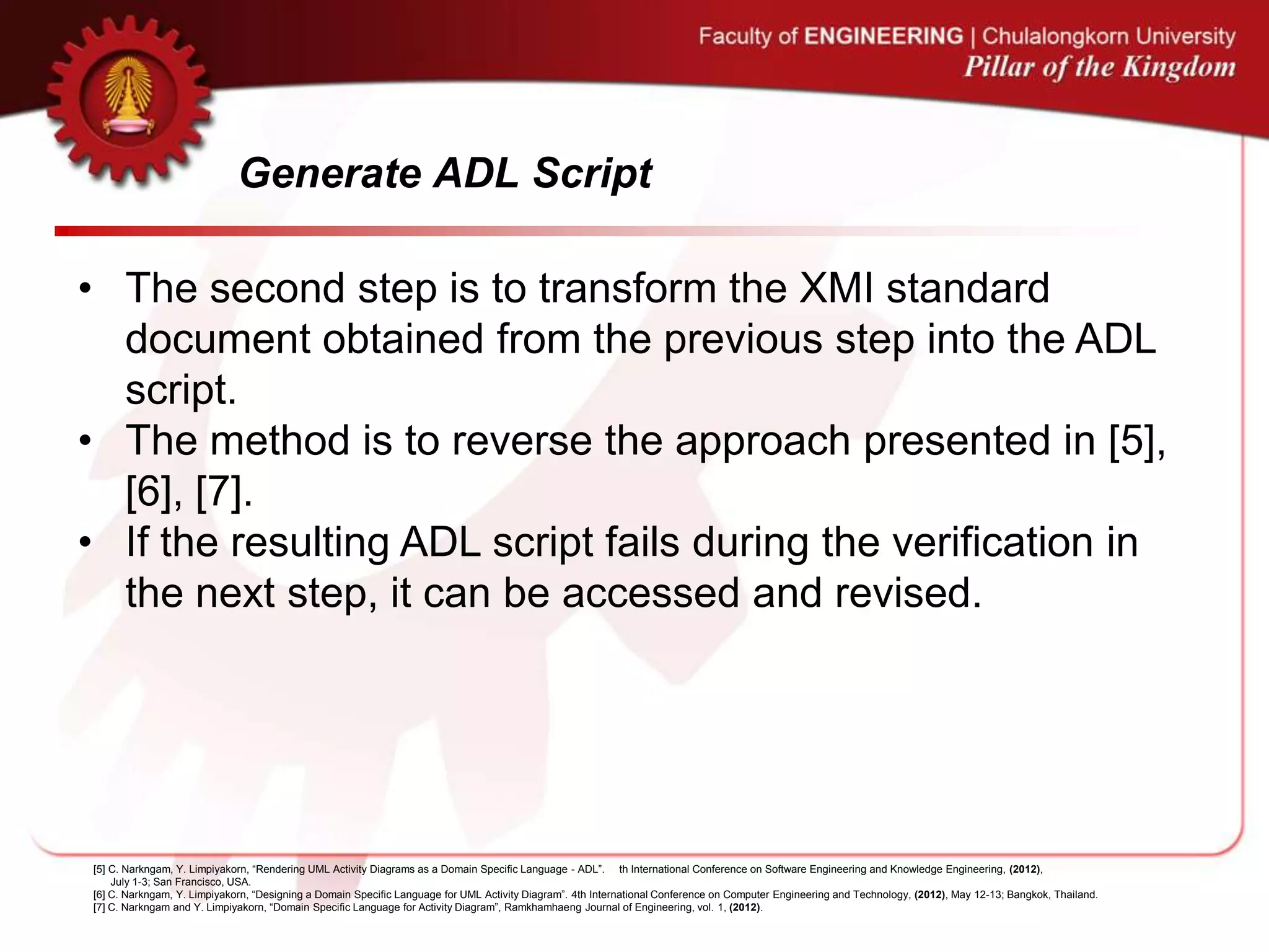 Generate ADL Script
• The second step is to transform the XMI standard
document obtained from the previous step into the ADL
script.
• The method is to reverse the approach presented in [5],
[6], [7].
• If the resulting ADL script fails during the verification in
the next step, it can be accessed and revised.
[5] C. Narkngam, Y. Limpiyakorn, “Rendering UML Activity Diagrams as a Domain Specific Language - ADL”. th International Conference on Software Engineering and Knowledge Engineering, (2012),
July 1-3; San Francisco, USA.
[6] C. Narkngam, Y. Limpiyakorn, “Designing a Domain Specific Language for UML Activity Diagram”. 4th International Conference on Computer Engineering and Technology, (2012), May 12-13; Bangkok, Thailand.
[7] C. Narkngam and Y. Limpiyakorn, “Domain Specific Language for Activity Diagram”, Ramkhamhaeng Journal of Engineering, vol. 1, (2012).
 