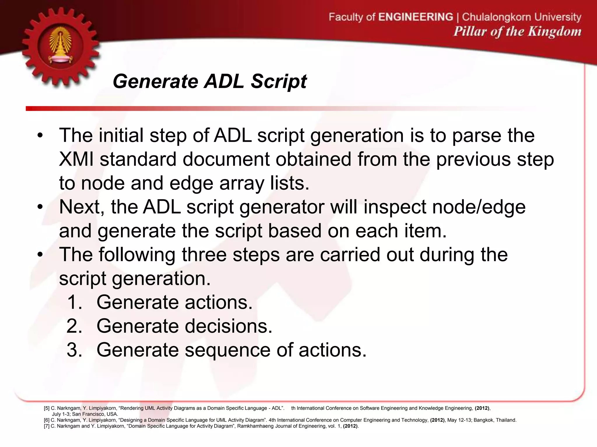 Generate ADL Script
• The initial step of ADL script generation is to parse the
XMI standard document obtained from the previous step
to node and edge array lists.
• Next, the ADL script generator will inspect node/edge
and generate the script based on each item.
• The following three steps are carried out during the
script generation.
1. Generate actions.
2. Generate decisions.
3. Generate sequence of actions.
[5] C. Narkngam, Y. Limpiyakorn, “Rendering UML Activity Diagrams as a Domain Specific Language - ADL”. th International Conference on Software Engineering and Knowledge Engineering, (2012),
July 1-3; San Francisco, USA.
[6] C. Narkngam, Y. Limpiyakorn, “Designing a Domain Specific Language for UML Activity Diagram”. 4th International Conference on Computer Engineering and Technology, (2012), May 12-13; Bangkok, Thailand.
[7] C. Narkngam and Y. Limpiyakorn, “Domain Specific Language for Activity Diagram”, Ramkhamhaeng Journal of Engineering, vol. 1, (2012).
 