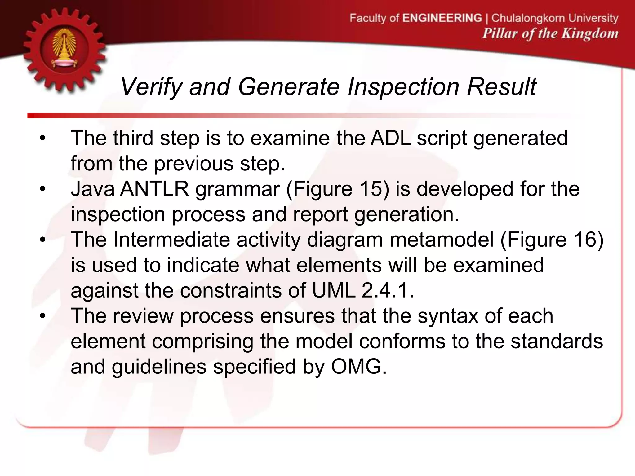 Verify and Generate Inspection Result
• The third step is to examine the ADL script generated
from the previous step.
• Java ANTLR grammar (Figure 15) is developed for the
inspection process and report generation.
• The Intermediate activity diagram metamodel (Figure 16)
is used to indicate what elements will be examined
against the constraints of UML 2.4.1.
• The review process ensures that the syntax of each
element comprising the model conforms to the standards
and guidelines specified by OMG.
 