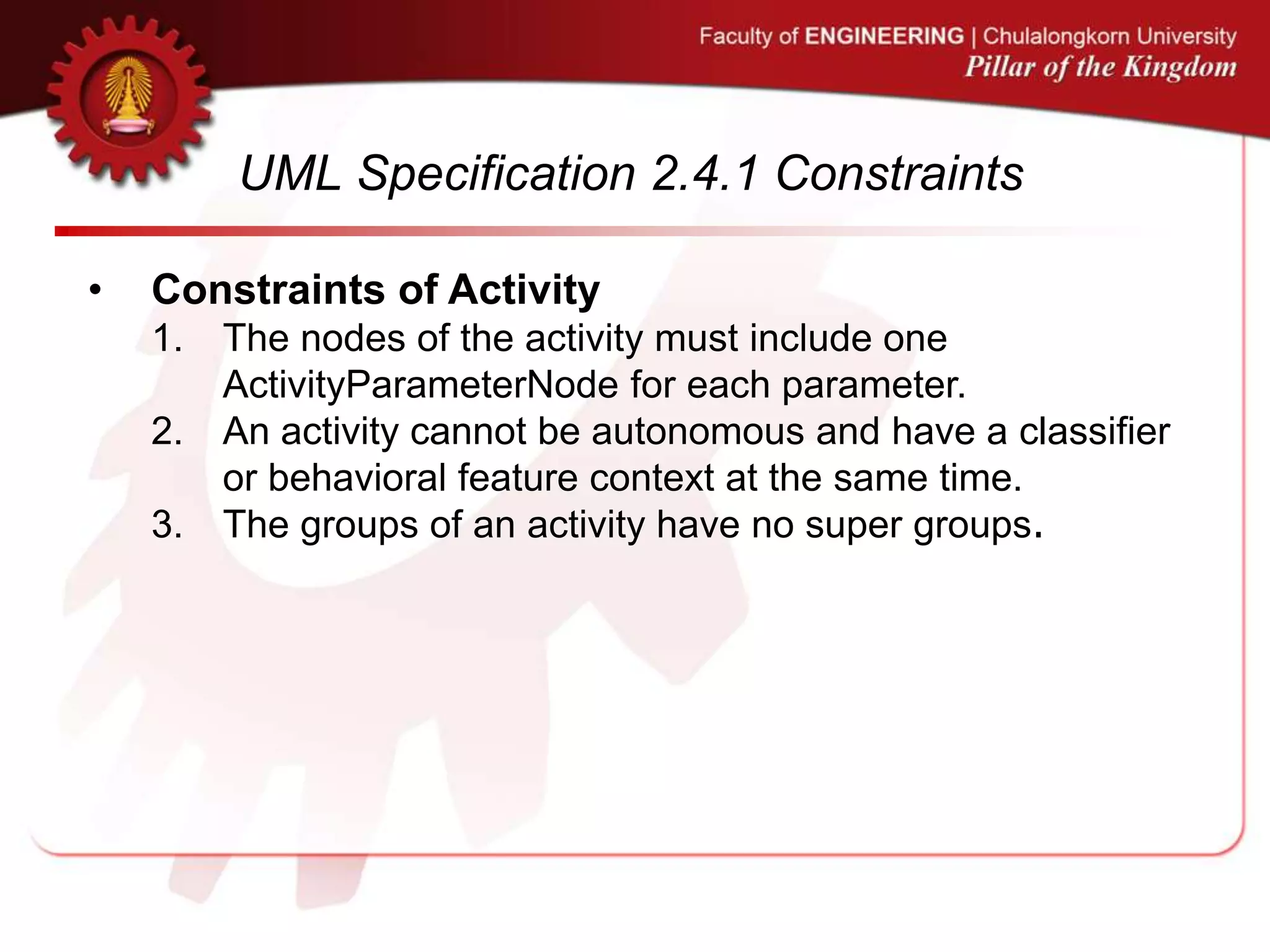 UML Specification 2.4.1 Constraints
• Constraints of Activity
1. The nodes of the activity must include one
ActivityParameterNode for each parameter.
2. An activity cannot be autonomous and have a classifier
or behavioral feature context at the same time.
3. The groups of an activity have no super groups.
 