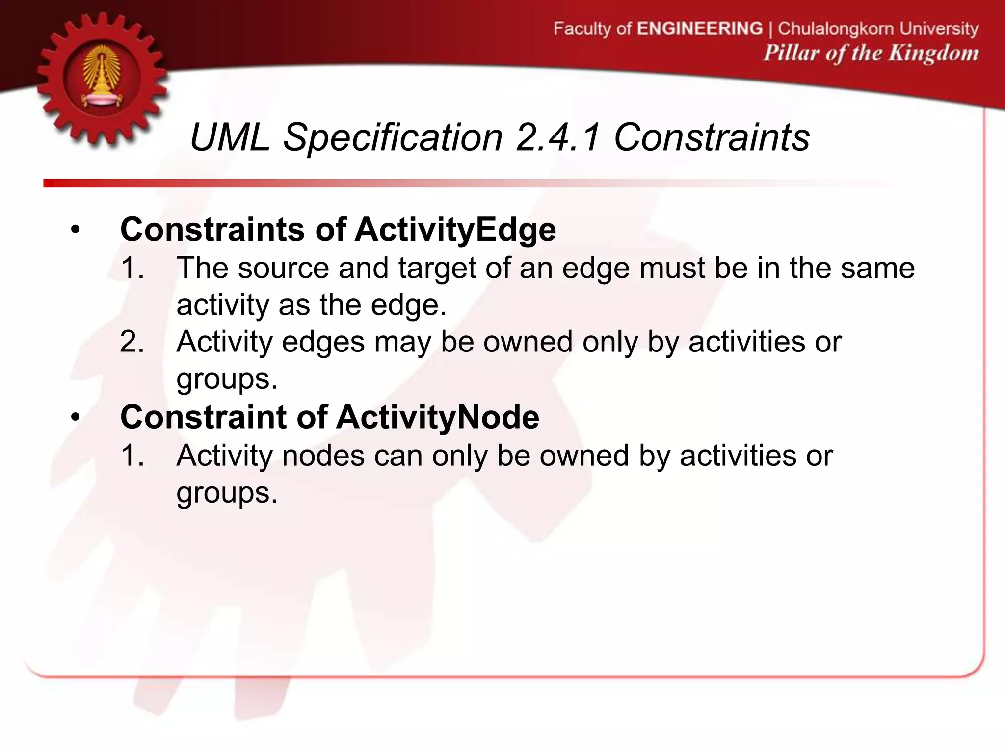 UML Specification 2.4.1 Constraints
• Constraints of ActivityEdge
1. The source and target of an edge must be in the same
activity as the edge.
2. Activity edges may be owned only by activities or
groups.
• Constraint of ActivityNode
1. Activity nodes can only be owned by activities or
groups.
 