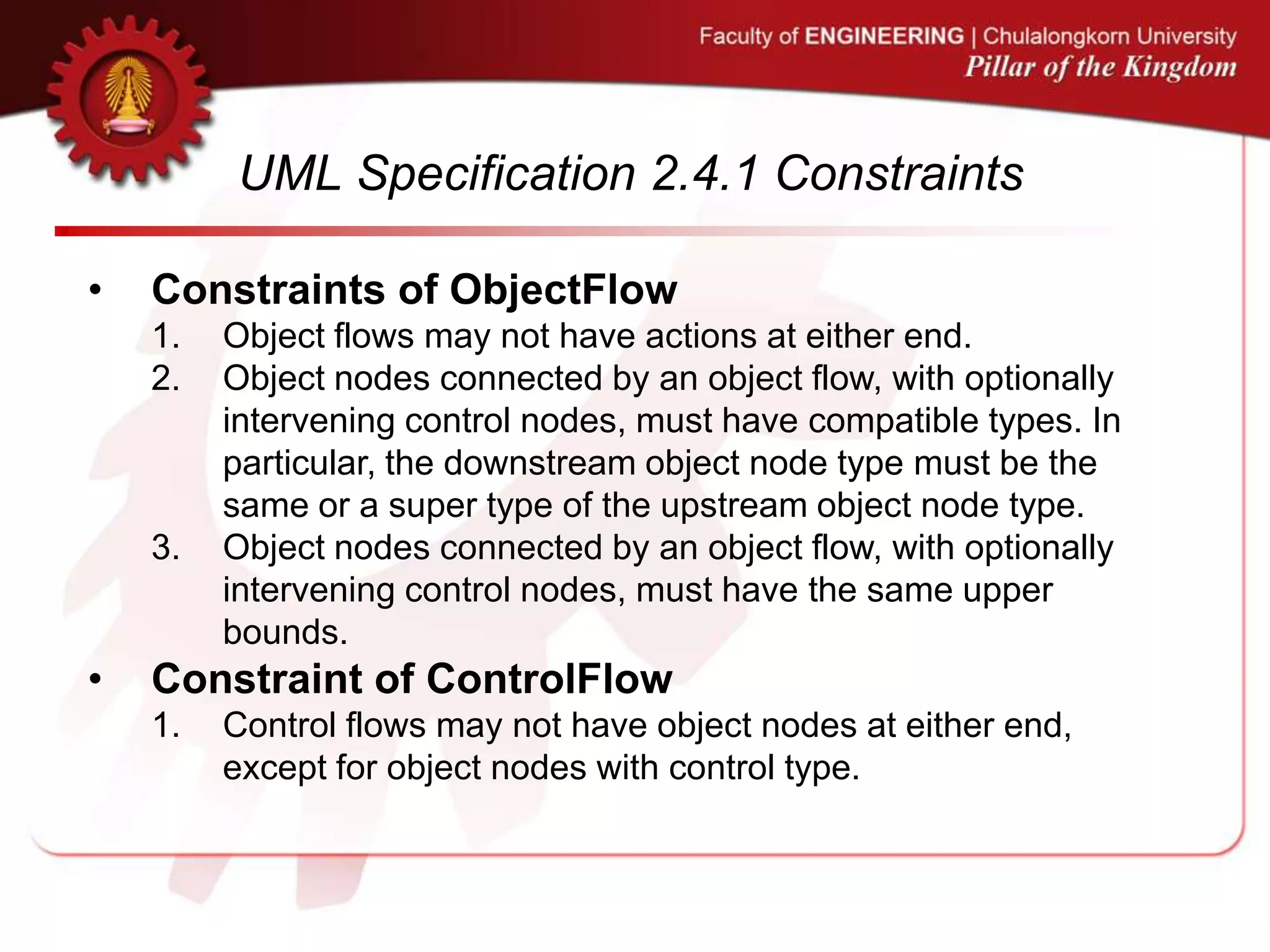 UML Specification 2.4.1 Constraints
• Constraints of ObjectFlow
1. Object flows may not have actions at either end.
2. Object nodes connected by an object flow, with optionally
intervening control nodes, must have compatible types. In
particular, the downstream object node type must be the
same or a super type of the upstream object node type.
3. Object nodes connected by an object flow, with optionally
intervening control nodes, must have the same upper
bounds.
• Constraint of ControlFlow
1. Control flows may not have object nodes at either end,
except for object nodes with control type.
 