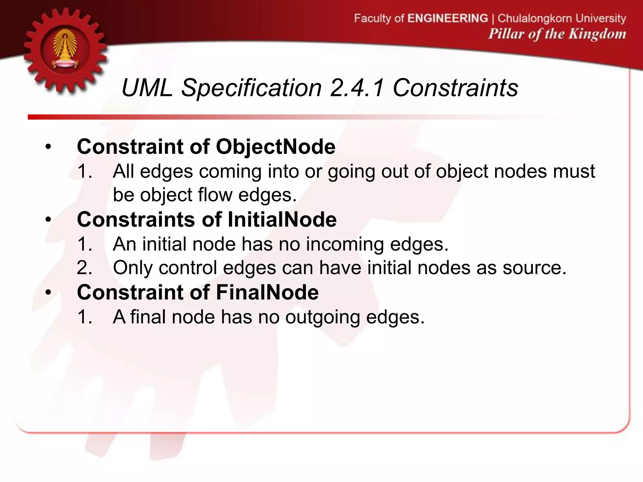 UML Specification 2.4.1 Constraints
• Constraint of ObjectNode
1. All edges coming into or going out of object nodes must
be object flow edges.
• Constraints of InitialNode
1. An initial node has no incoming edges.
2. Only control edges can have initial nodes as source.
• Constraint of FinalNode
1. A final node has no outgoing edges.
 