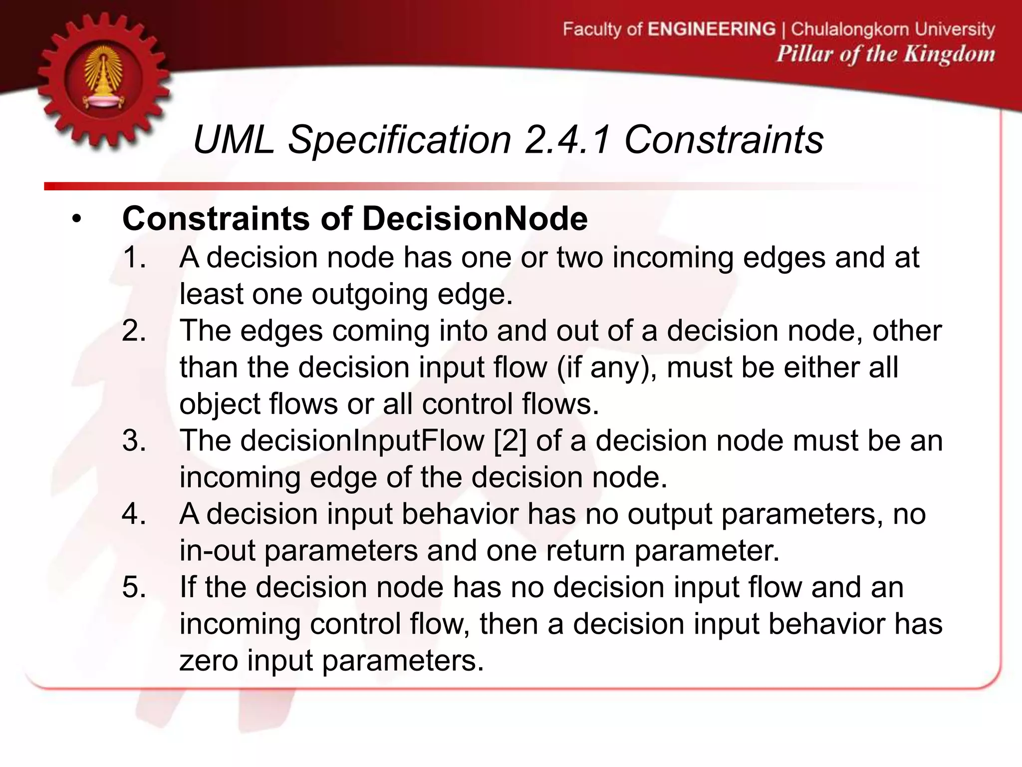 UML Specification 2.4.1 Constraints
• Constraints of DecisionNode
1. A decision node has one or two incoming edges and at
least one outgoing edge.
2. The edges coming into and out of a decision node, other
than the decision input flow (if any), must be either all
object flows or all control flows.
3. The decisionInputFlow [2] of a decision node must be an
incoming edge of the decision node.
4. A decision input behavior has no output parameters, no
in-out parameters and one return parameter.
5. If the decision node has no decision input flow and an
incoming control flow, then a decision input behavior has
zero input parameters.
 